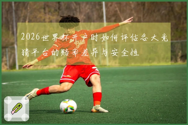 2026世界杯开户时如何评估各大竞猜平台的赔率差异与安全性